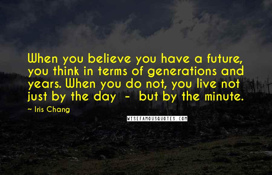 Iris Chang Quotes: When you believe you have a future, you think in terms of generations and years. When you do not, you live not just by the day - but by the minute.