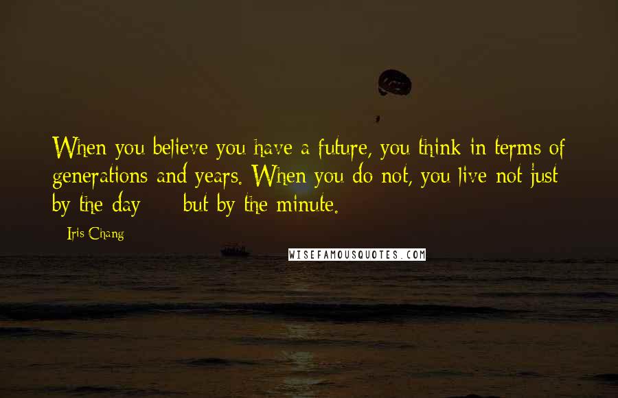 Iris Chang Quotes: When you believe you have a future, you think in terms of generations and years. When you do not, you live not just by the day - but by the minute.