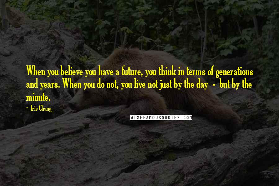 Iris Chang Quotes: When you believe you have a future, you think in terms of generations and years. When you do not, you live not just by the day - but by the minute.