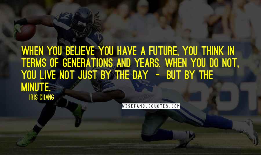 Iris Chang Quotes: When you believe you have a future, you think in terms of generations and years. When you do not, you live not just by the day - but by the minute.