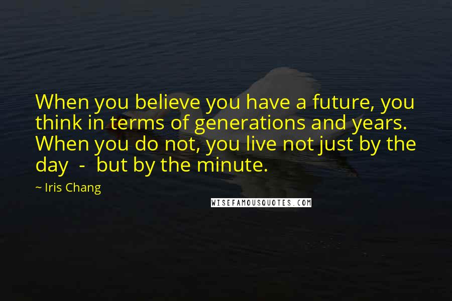 Iris Chang Quotes: When you believe you have a future, you think in terms of generations and years. When you do not, you live not just by the day - but by the minute.