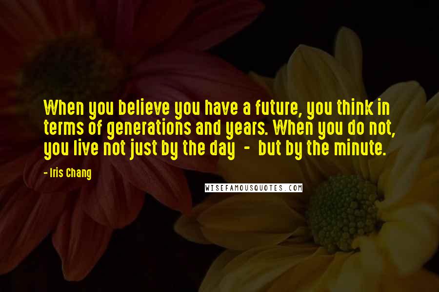 Iris Chang Quotes: When you believe you have a future, you think in terms of generations and years. When you do not, you live not just by the day - but by the minute.