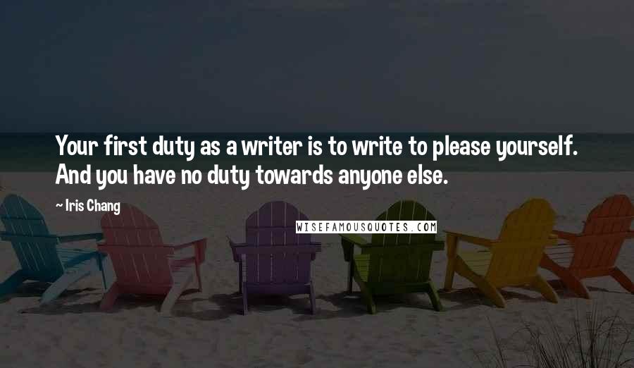 Iris Chang Quotes: Your first duty as a writer is to write to please yourself. And you have no duty towards anyone else.