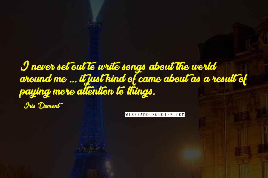Iris Dement Quotes: I never set out to write songs about the world around me ... it just kind of came about as a result of paying more attention to things.