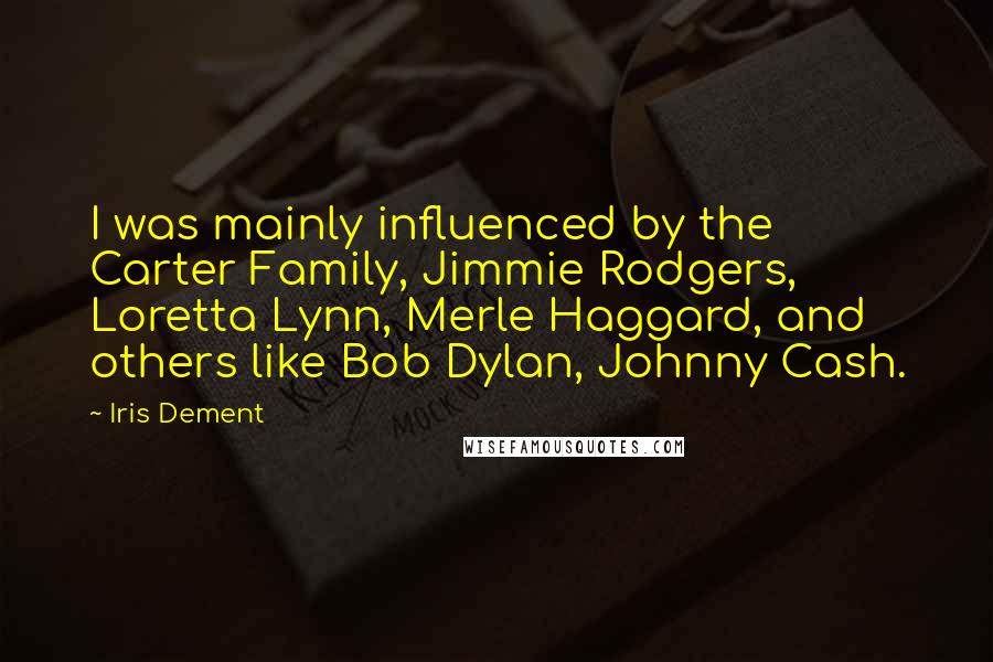 Iris Dement Quotes: I was mainly influenced by the Carter Family, Jimmie Rodgers, Loretta Lynn, Merle Haggard, and others like Bob Dylan, Johnny Cash.