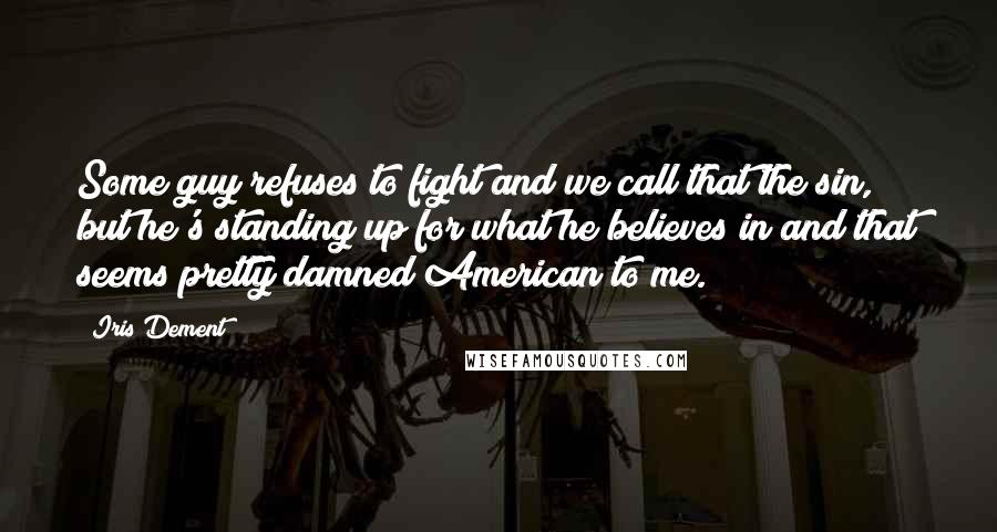 Iris Dement Quotes: Some guy refuses to fight and we call that the sin, but he's standing up for what he believes in and that seems pretty damned American to me.