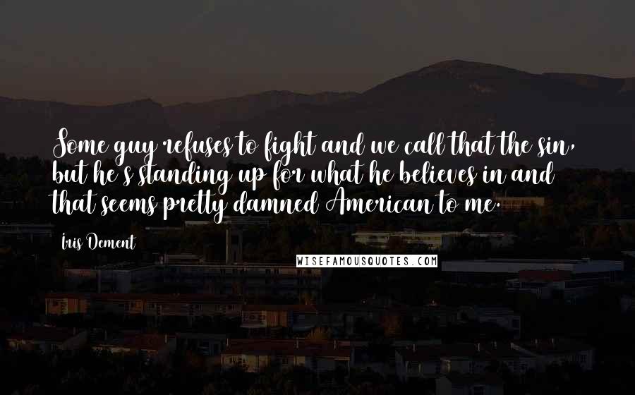 Iris Dement Quotes: Some guy refuses to fight and we call that the sin, but he's standing up for what he believes in and that seems pretty damned American to me.