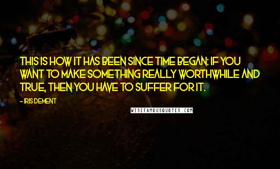 Iris Dement Quotes: This is how it has been since time began: If you want to make something really worthwhile and true, then you have to suffer for it.