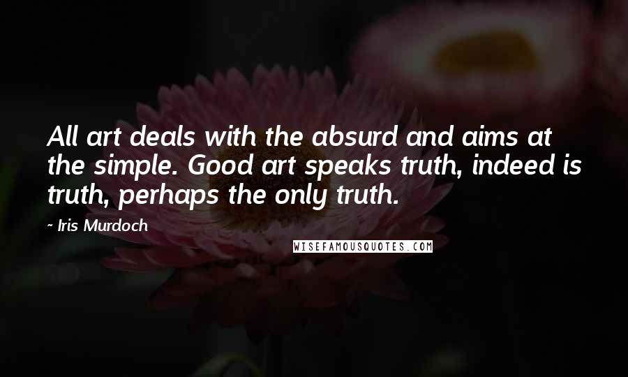 Iris Murdoch Quotes: All art deals with the absurd and aims at the simple. Good art speaks truth, indeed is truth, perhaps the only truth.