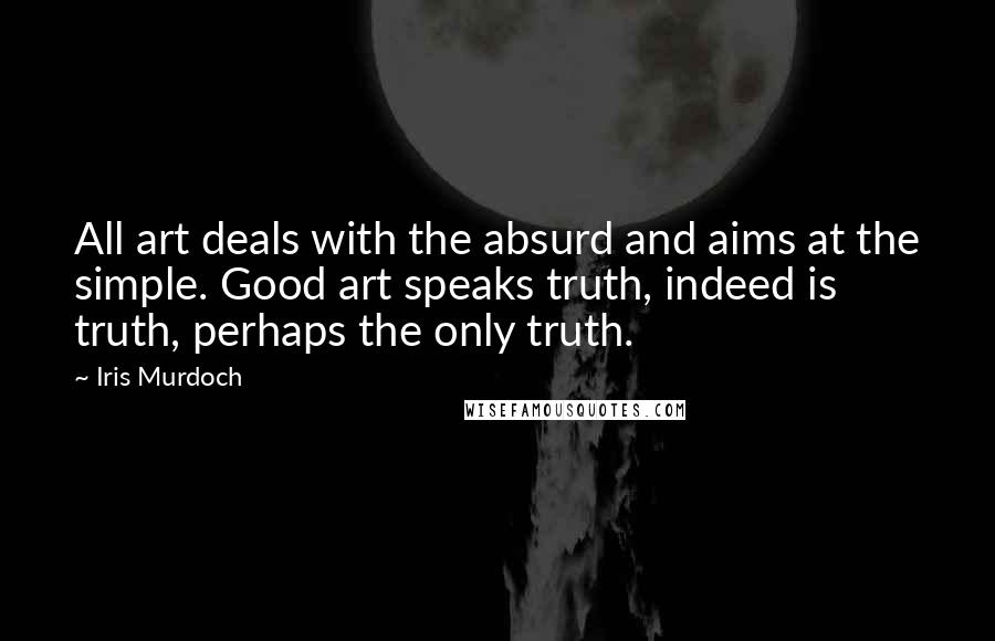 Iris Murdoch Quotes: All art deals with the absurd and aims at the simple. Good art speaks truth, indeed is truth, perhaps the only truth.