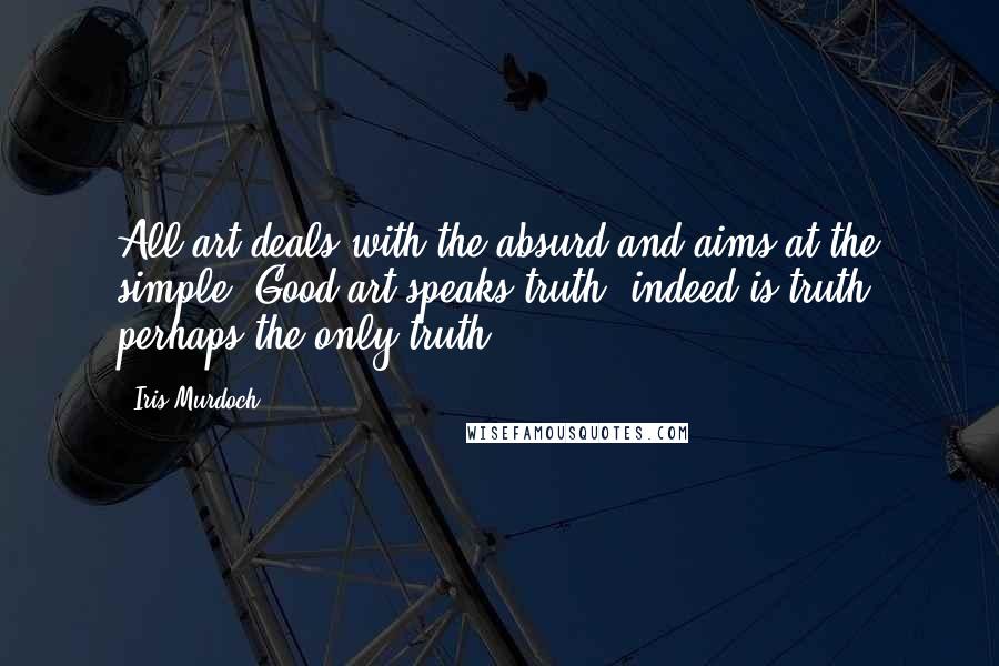 Iris Murdoch Quotes: All art deals with the absurd and aims at the simple. Good art speaks truth, indeed is truth, perhaps the only truth.