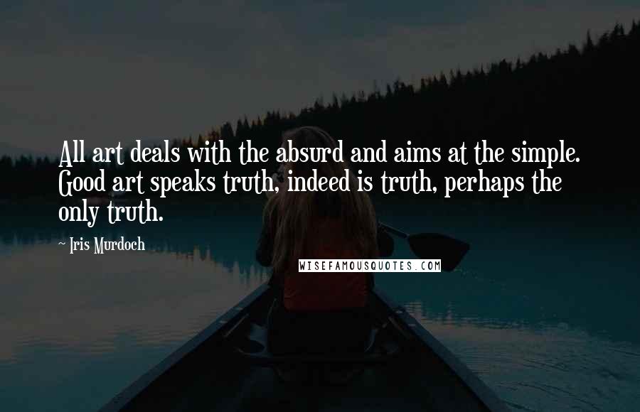 Iris Murdoch Quotes: All art deals with the absurd and aims at the simple. Good art speaks truth, indeed is truth, perhaps the only truth.