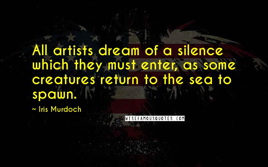 Iris Murdoch Quotes: All artists dream of a silence which they must enter, as some creatures return to the sea to spawn.