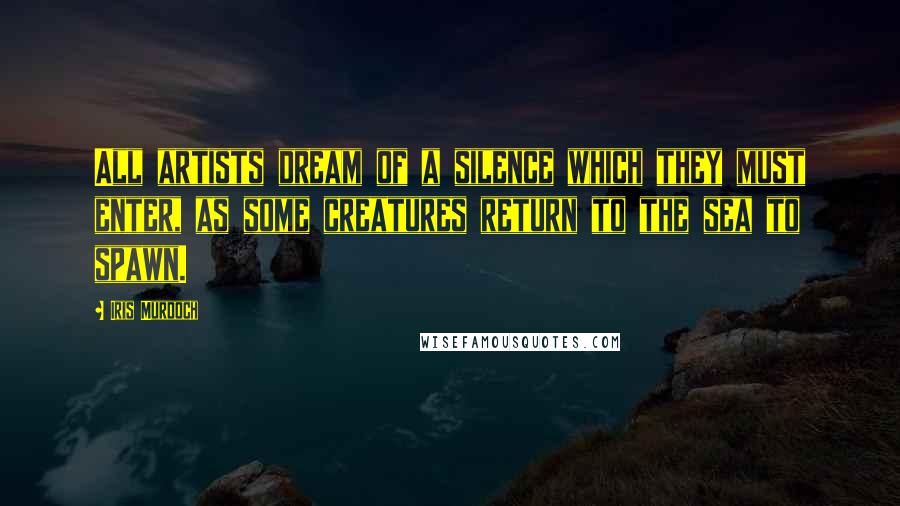 Iris Murdoch Quotes: All artists dream of a silence which they must enter, as some creatures return to the sea to spawn.