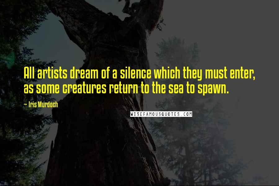 Iris Murdoch Quotes: All artists dream of a silence which they must enter, as some creatures return to the sea to spawn.