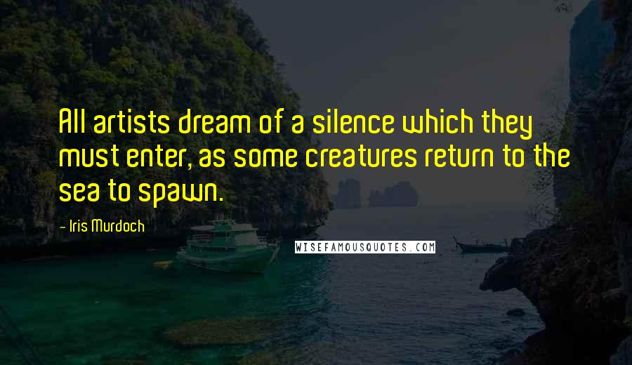 Iris Murdoch Quotes: All artists dream of a silence which they must enter, as some creatures return to the sea to spawn.