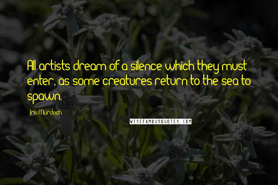 Iris Murdoch Quotes: All artists dream of a silence which they must enter, as some creatures return to the sea to spawn.
