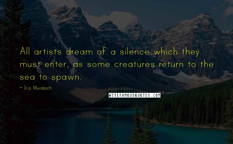 Iris Murdoch Quotes: All artists dream of a silence which they must enter, as some creatures return to the sea to spawn.