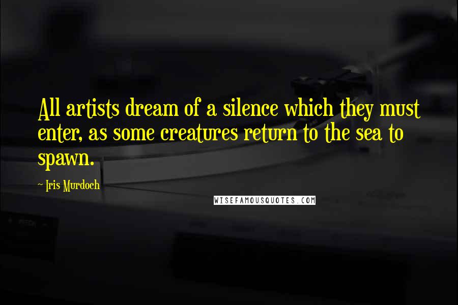 Iris Murdoch Quotes: All artists dream of a silence which they must enter, as some creatures return to the sea to spawn.