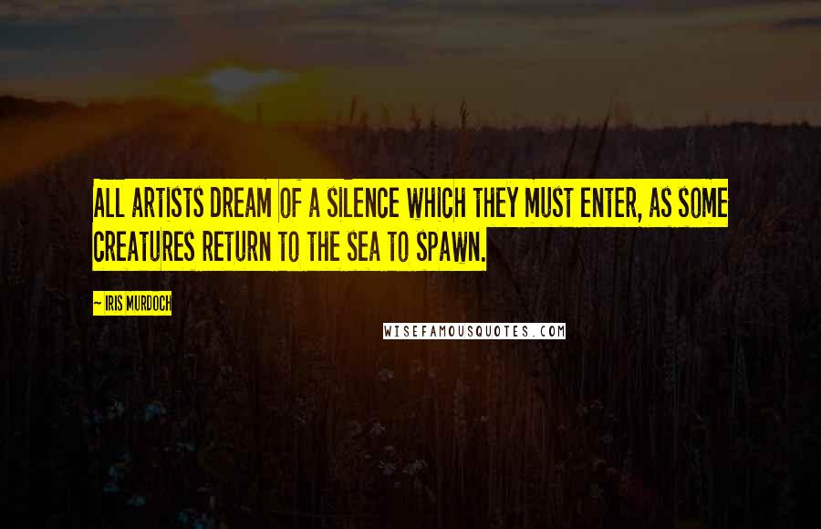 Iris Murdoch Quotes: All artists dream of a silence which they must enter, as some creatures return to the sea to spawn.