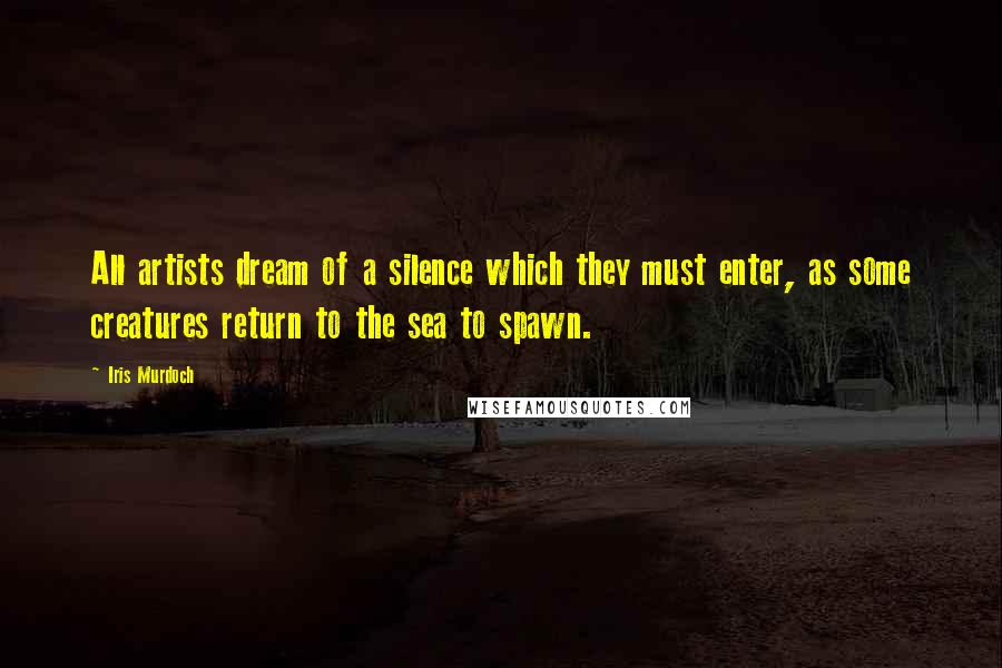 Iris Murdoch Quotes: All artists dream of a silence which they must enter, as some creatures return to the sea to spawn.