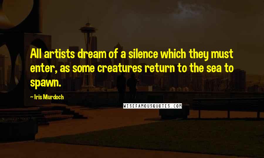 Iris Murdoch Quotes: All artists dream of a silence which they must enter, as some creatures return to the sea to spawn.