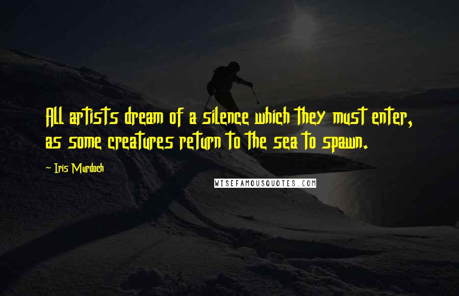 Iris Murdoch Quotes: All artists dream of a silence which they must enter, as some creatures return to the sea to spawn.