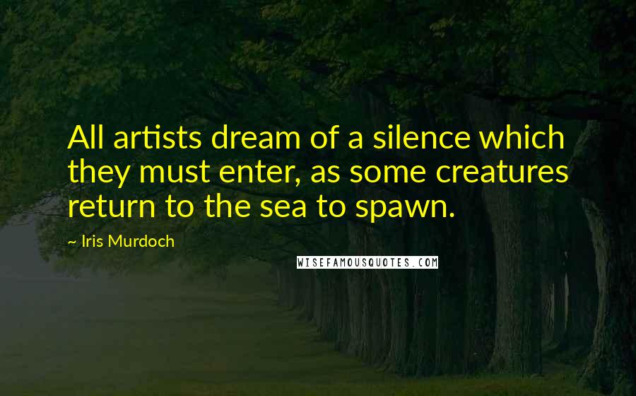 Iris Murdoch Quotes: All artists dream of a silence which they must enter, as some creatures return to the sea to spawn.