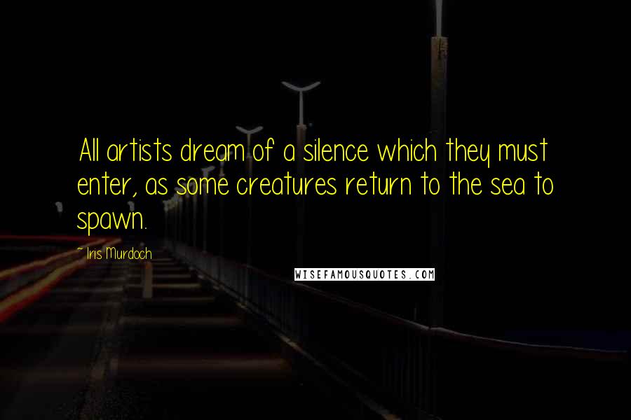 Iris Murdoch Quotes: All artists dream of a silence which they must enter, as some creatures return to the sea to spawn.
