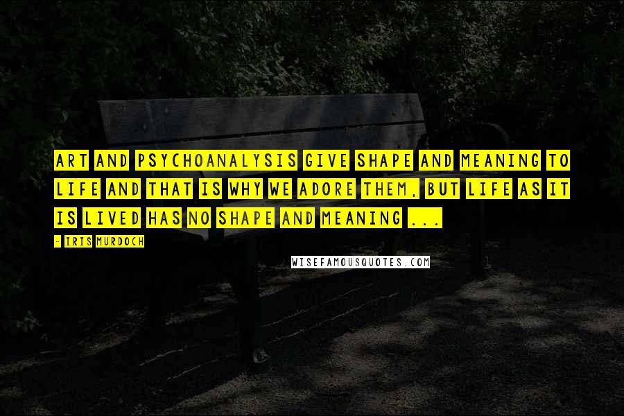 Iris Murdoch Quotes: Art and psychoanalysis give shape and meaning to life and that is why we adore them, but life as it is lived has no shape and meaning ...