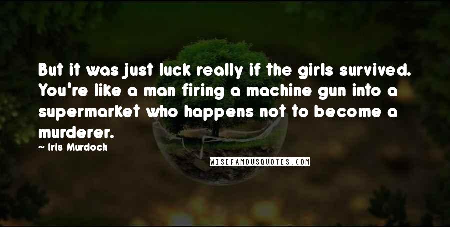 Iris Murdoch Quotes: But it was just luck really if the girls survived. You're like a man firing a machine gun into a supermarket who happens not to become a murderer.