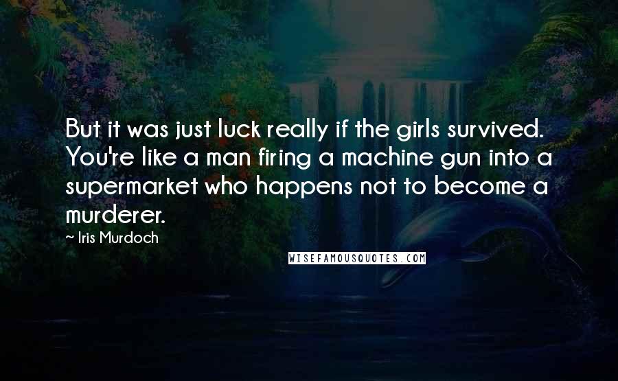 Iris Murdoch Quotes: But it was just luck really if the girls survived. You're like a man firing a machine gun into a supermarket who happens not to become a murderer.