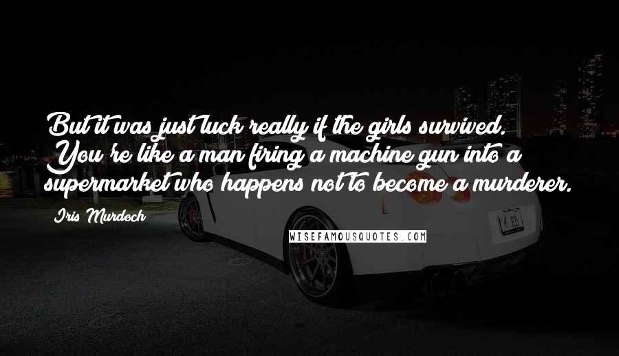 Iris Murdoch Quotes: But it was just luck really if the girls survived. You're like a man firing a machine gun into a supermarket who happens not to become a murderer.