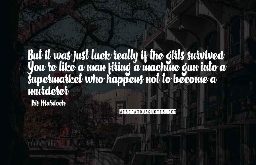 Iris Murdoch Quotes: But it was just luck really if the girls survived. You're like a man firing a machine gun into a supermarket who happens not to become a murderer.