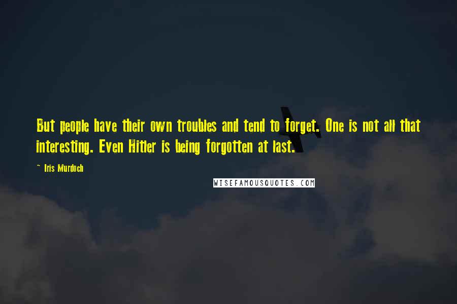 Iris Murdoch Quotes: But people have their own troubles and tend to forget. One is not all that interesting. Even Hitler is being forgotten at last.