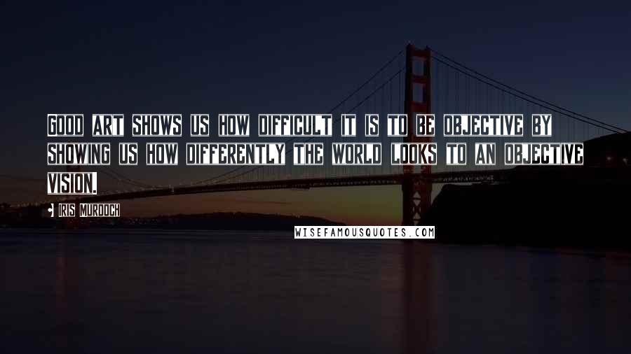 Iris Murdoch Quotes: Good art shows us how difficult it is to be objective by showing us how differently the world looks to an objective vision.
