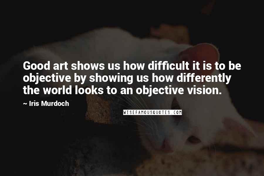 Iris Murdoch Quotes: Good art shows us how difficult it is to be objective by showing us how differently the world looks to an objective vision.