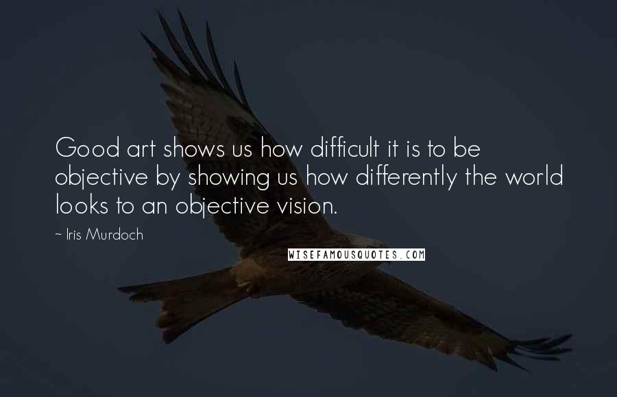 Iris Murdoch Quotes: Good art shows us how difficult it is to be objective by showing us how differently the world looks to an objective vision.