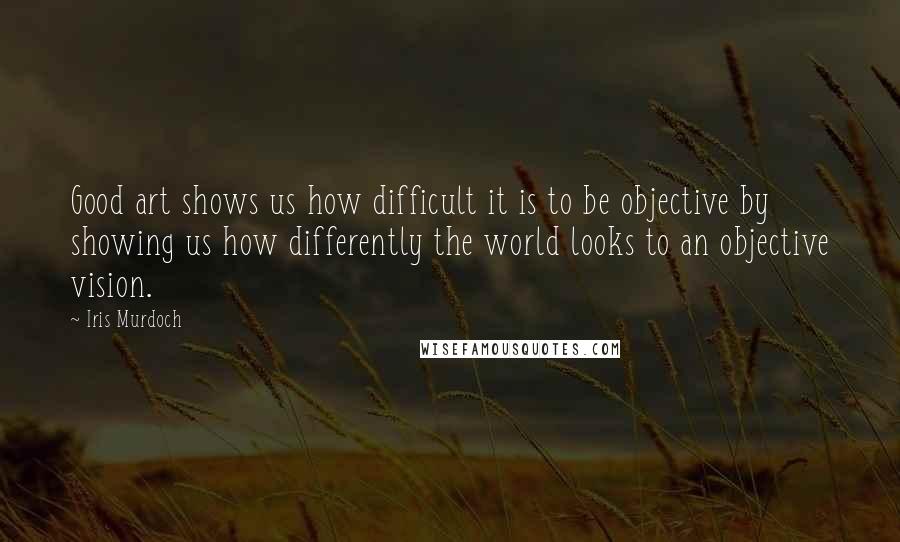 Iris Murdoch Quotes: Good art shows us how difficult it is to be objective by showing us how differently the world looks to an objective vision.