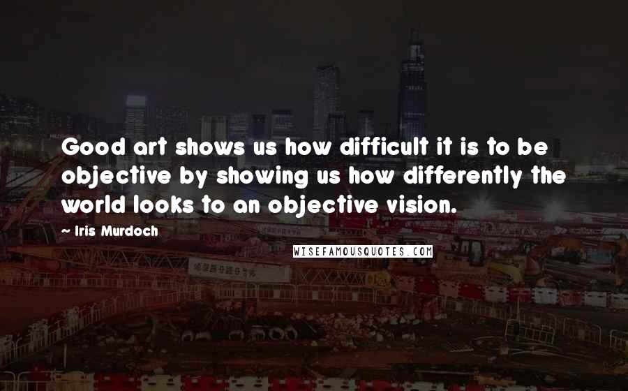 Iris Murdoch Quotes: Good art shows us how difficult it is to be objective by showing us how differently the world looks to an objective vision.