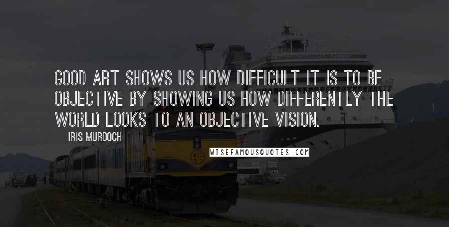 Iris Murdoch Quotes: Good art shows us how difficult it is to be objective by showing us how differently the world looks to an objective vision.