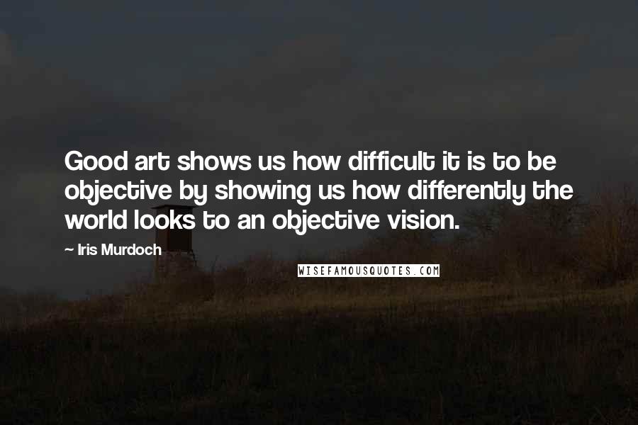 Iris Murdoch Quotes: Good art shows us how difficult it is to be objective by showing us how differently the world looks to an objective vision.