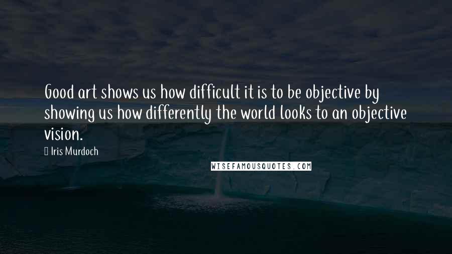 Iris Murdoch Quotes: Good art shows us how difficult it is to be objective by showing us how differently the world looks to an objective vision.