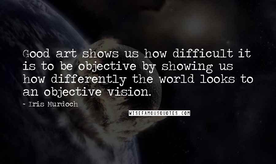 Iris Murdoch Quotes: Good art shows us how difficult it is to be objective by showing us how differently the world looks to an objective vision.