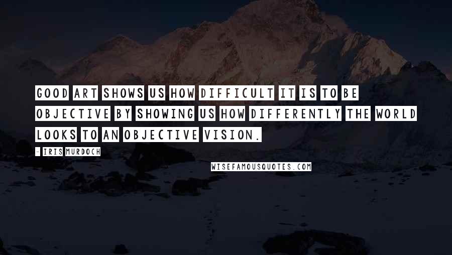 Iris Murdoch Quotes: Good art shows us how difficult it is to be objective by showing us how differently the world looks to an objective vision.