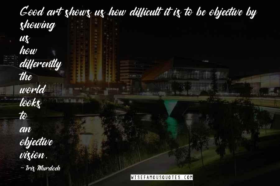 Iris Murdoch Quotes: Good art shows us how difficult it is to be objective by showing us how differently the world looks to an objective vision.