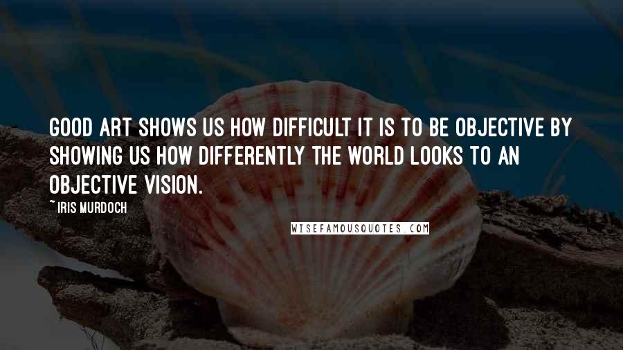 Iris Murdoch Quotes: Good art shows us how difficult it is to be objective by showing us how differently the world looks to an objective vision.
