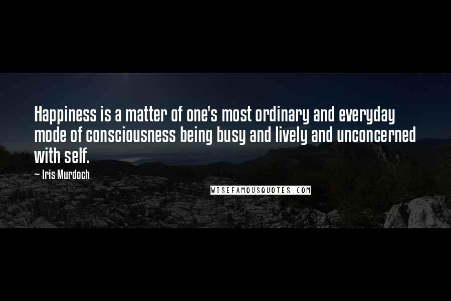 Iris Murdoch Quotes: Happiness is a matter of one's most ordinary and everyday mode of consciousness being busy and lively and unconcerned with self.