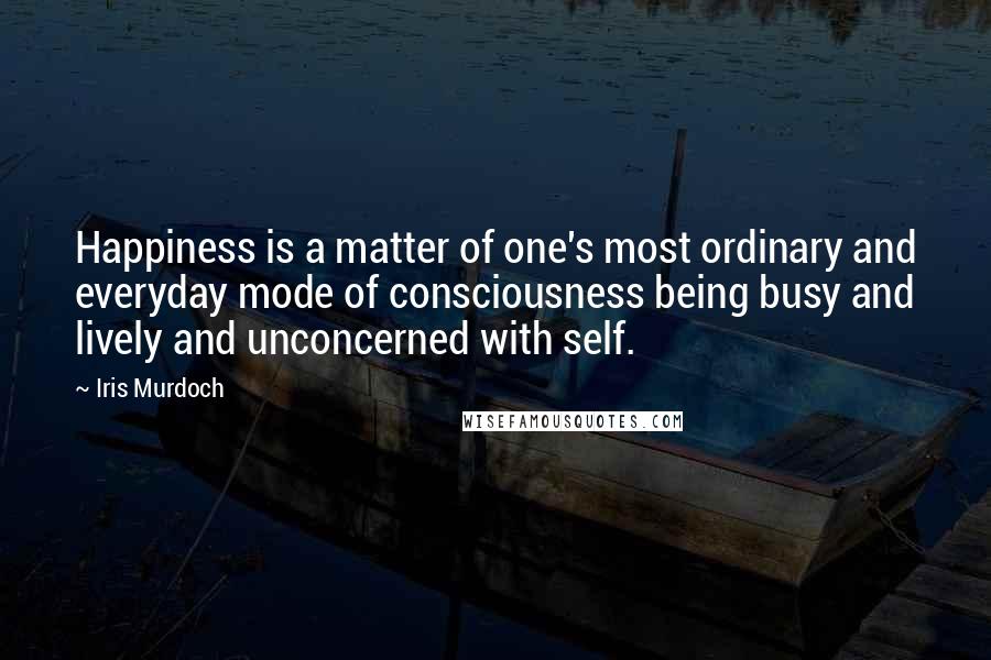 Iris Murdoch Quotes: Happiness is a matter of one's most ordinary and everyday mode of consciousness being busy and lively and unconcerned with self.