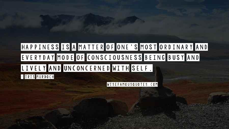 Iris Murdoch Quotes: Happiness is a matter of one's most ordinary and everyday mode of consciousness being busy and lively and unconcerned with self.